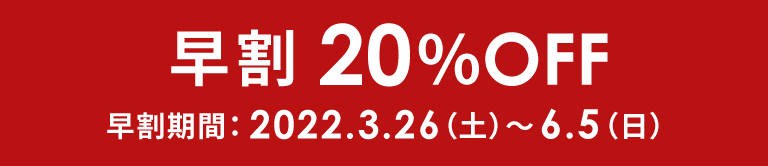 早割20%OFF 早割期間:2022.3.26(土)～6.5(日)