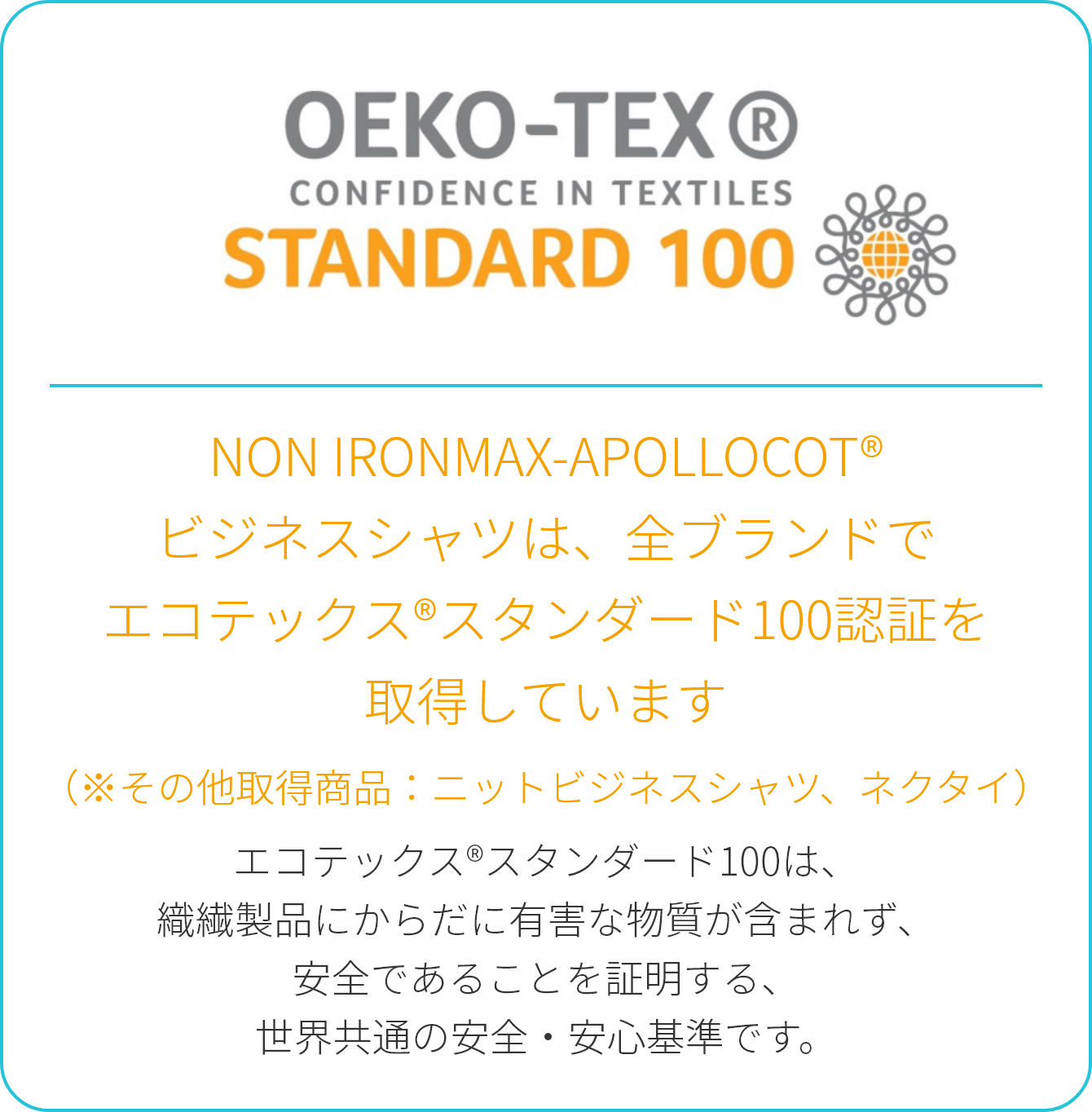 NON IRONMAX-APOLLOCOT®ビジネスシャツは、全ブランドでエコテックス®スタンダード100認証を取得しています（※その他取得商品：ニットビジネスシャツ、ネクタイ）エコテックス®スタンダード100は、織繊製品にからだに有害な物質が含まれず、安全であることを証明する、世界共通の安全・安心基準です。