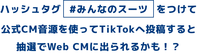ハッシュタグ #みんなのスーツ をつけて公式CM音源を使ってTikTokへ投稿すると抽選でWeb CMに出られるかも！？