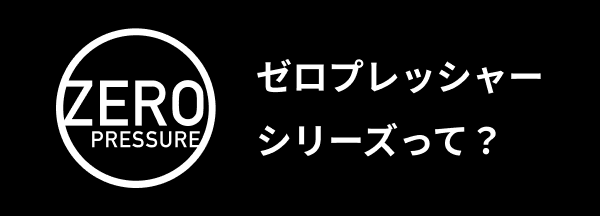 ゼロプレッシャーシリーズって？