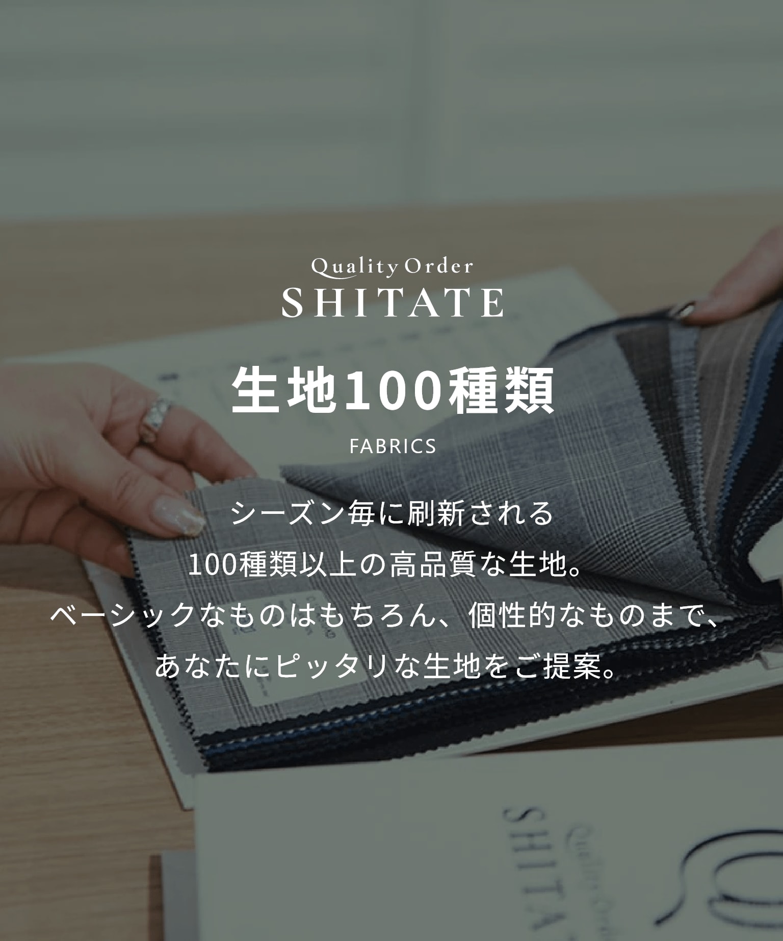 シーズン毎に刷新される100種類以上の高品質な生地。ベーシックなものはもちろん、個性的なものまで、あなたにピッタリな生地をご提案。