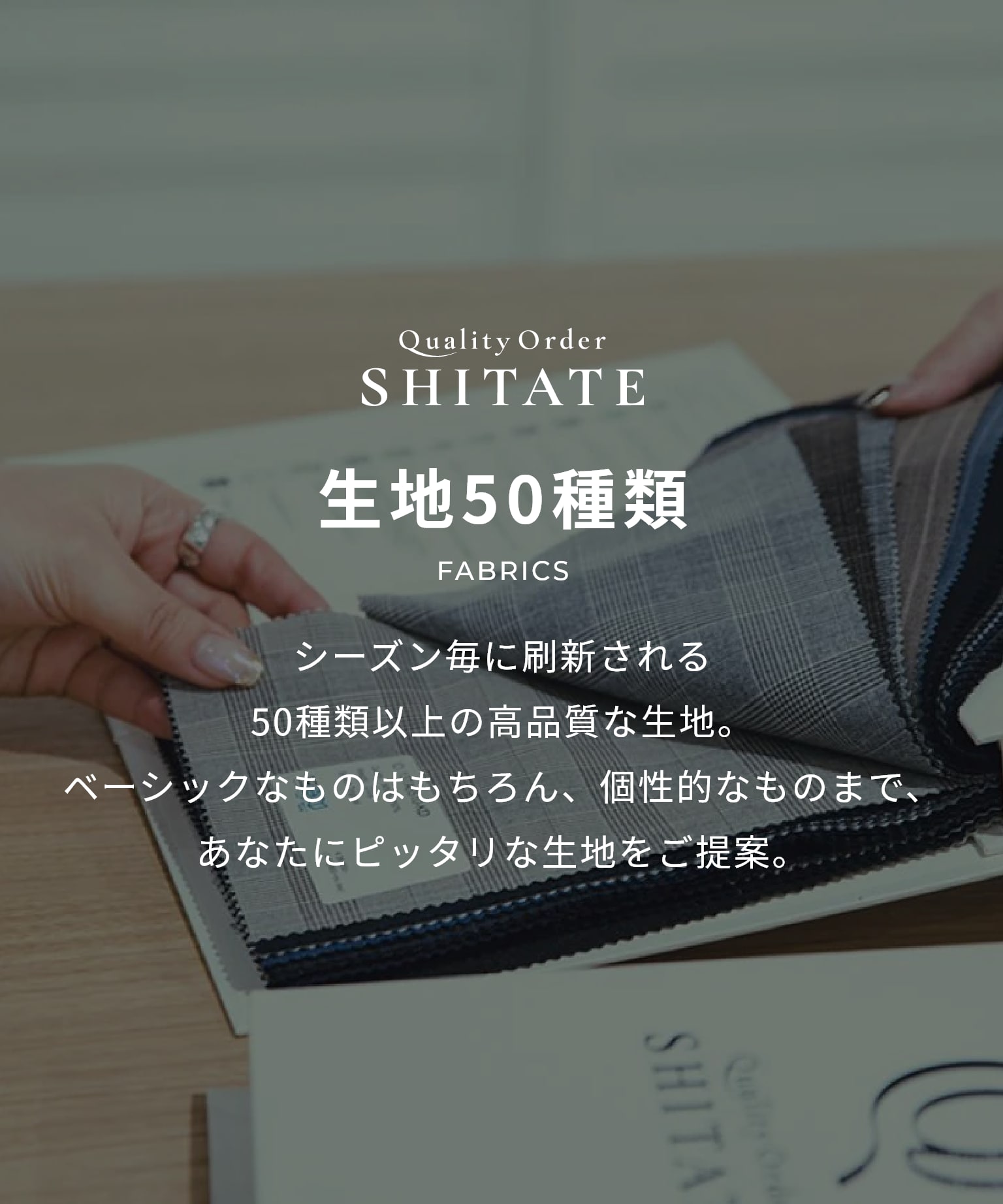 シーズン毎に刷新される50種類以上の高品質な生地。ベーシックなものはもちろん、個性的なものまで、あなたにピッタリな生地をご提案。