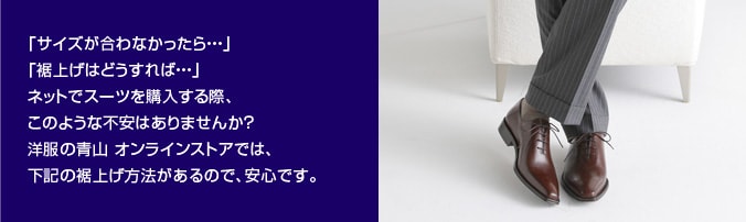 「サイズが合わなかったら…」「裾上げはどうすれば…」ネットでスーツを購入する際、このような不安はありませんか？洋服の青山 オンラインストアでは、以下の裾上げ方法があるので、安心です。